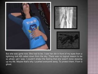 But she was gone now. She had to be. I saw her die in front of my eyes from a lightning bolt KB called down from the sky. There was no logical reason to be so afraid, yet I was. I couldn't shake the feeling that she wasn't done skewing up my life. Maybe that's why I pushed everyone away. To protect them. From a ghost.