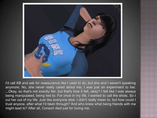 I'd call KB and ask for reassurance like I used to do, but she and I weren't speaking anymore. No, she never really cared about me, I was just an experiment to her. ...Okay, so that's not exactly fair, but that's how it felt, okay? I felt like I was always being manipulated, being lied to. For once in my life, I wanted to call the shots. So I cut her out of my life. Just like everyone else. I didn't really mean to, but how could I trust anyone, after what I'd been through? And who knew what being friends with me might lead to? After all, Consort died just for loving me.