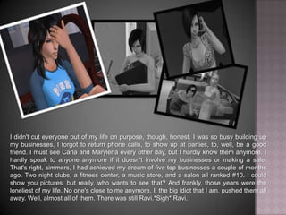 I didn't cut everyone out of my life on purpose, though, honest. I was so busy building up my businesses, I forgot to return phone calls, to show up at parties, to, well, be a good friend. I must see Carla and Marylena every other day, but I hardly know them anymore. I hardly speak to anyone anymore if it doesn't involve my businesses or making a sale. That's right, simmers, I had achieved my dream of five top businesses a couple of months ago. Two night clubs, a fitness center, a music store, and a salon all ranked #10. I could show you pictures, but really, who wants to see that? And frankly, those years were the loneliest of my life. No one's close to me anymore. I, the big idiot that I am, pushed them all away. Well, almost all of them. There was still Ravi.*Sigh* Ravi.