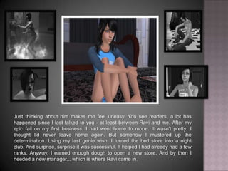 Just thinking about him makes me feel uneasy. You see readers, a lot has happened since I last talked to you - at least between Ravi and me. After my epic fail on my first business, I had went home to mope. It wasn't pretty; I thought I'd never leave home again. But somehow I mustered up the determination. Using my last genie wish, I turned the bed store into a night club. And surprise, surprise it was successful. It helped that I already had a few ranks. Anyway, I earned enough dough to open a new store. And by then I needed a new manager... which is where Ravi came in. 