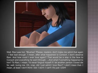 Well, Ravi was hot. *Blushes* Please, readers, don't make me admit that again - I feel bad enough. I mean, after what happened to Consort, I don't deserve Ravi. And how could I ever love again? That would be a slap in the face to Consort and everything he went through. ...And what if something happened to him? To Ravi, I mean. I'd never forgive myself if I let another person I loved die for, well, loving me. Oh, crap, did I just admit I love Ravi? I didn't mean that- I mean, at least I don't think I did- I don't- I can't- It's just- UGH!