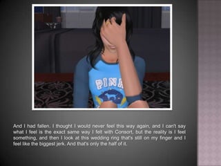 And I had fallen. I thought I would never feel this way again, and I can't say what I feel is the exact same way I felt with Consort, but the reality is I feel something, and then I look at this wedding ring that's still on my finger and I feel like the biggest jerk. And that's only the half of it.