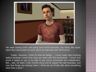 We were having lunch and going over some accounts, you know, the usual, when Ravi interrupted my story about my interview with SimFortune.	"Listen, Veronica, I think it's time we talked. ...I never really said anything before because I know how busy you were with the businesses - I know how much it means to you to be able to say you're successful and independent. But... well, it's been a few months since you've topped the last business, and now that things are slowing down, I think we can finally talk about something other than a store.”