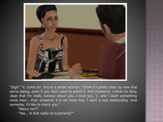 *Sigh* "V, come on. You're a smart woman. I think it's pretty clear by now that we're dating, even if you don't want to admit it. And moreover, I think it's fairly clear that I'm really serious about you. I love you, V, and I want something more than... than whatever it is we have now. I want a real relationship. And someday, I'd like to marry you.”	"Marry me?!”	“Yes... Is that really so surprising?"