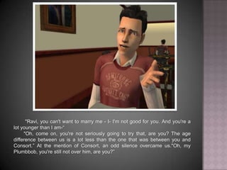 	"Ravi, you can't want to marry me - I- I'm not good for you. And you're a lot younger than I am-“	"Oh, come on, you're not seriously going to try that, are you? The age difference between us is a lot less than the one that was between you and Consort.” At the mention of Consort, an odd silence overcame us."Oh, my Plumbbob, you're still not over him, are you?”