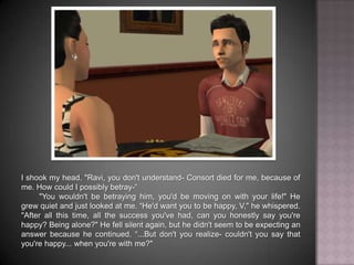 I shook my head. "Ravi, you don't understand- Consort died for me, because of me. How could I possibly betray-“	"You wouldn't be betraying him, you'd be moving on with your life!" He grew quiet and just looked at me. “He'd want you to be happy, V," he whispered. "After all this time, all the success you've had, can you honestly say you're happy? Being alone?" He fell silent again, but he didn't seem to be expecting an answer because he continued. “...But don't you realize- couldn't you say that you're happy... when you're with me?"