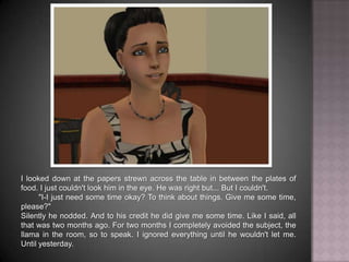 I looked down at the papers strewn across the table in between the plates of food. I just couldn't look him in the eye. He was right but... But I couldn't.	"I-I just need some time okay? To think about things. Give me some time, please?"Silently he nodded. And to his credit he did give me some time. Like I said, all that was two months ago. For two months I completely avoided the subject, the llama in the room, so to speak. I ignored everything until he wouldn't let me. Until yesterday.