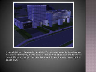 It was nighttime in Veronaville, very late. Though some could be found out on the streets downtown, it was quiet in this section of Bluewater's business district. Perhaps, though, that was because this was the only house on this side of town.