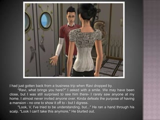 I had just gotten back from a business trip when Ravi dropped by.	"Ravi, what brings you here?" I asked with a smile. We may have been close, but I was still surprised to see him there- I rarely saw anyone at my home. I almost never invited anyone over. Kinda defeats the purpose of having a mansion - no one to show it off to - but I digress.	"Look, V, I've tried to be understanding, but..." He ran a hand through his scalp. "Look I can't take this anymore," He blurted out.
