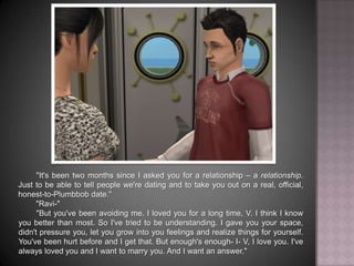 "It's been two months since I asked you for a relationship – a relationship. Just to be able to tell people we're dating and to take you out on a real, official, honest-to-Plumbbob date.""Ravi-""But you've been avoiding me. I loved you for a long time, V. I think I know you better than most. So I've tried to be understanding. I gave you your space, didn't pressure you, let you grow into your feelings and realize things for yourself. You've been hurt before and I get that. But enough's enough- I- V, I love you. I've always loved you and I want to marry you. And I want an answer."