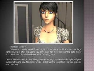 "R-Right ...now?""Veronica, I understand if you might not be ready to think about marriage right now, but if after two years you can't even tell me if you want to date me or not... Well, then, I just don't know what I'm doing here.“I was a little stunned. A lot of thoughts raced through my head as I fought to figure out something to say. No matter what, I didn't want to lose Ravi - he was the only one I had left.
