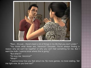"Ravi... It's just... there's been a lot of things in my life that you don't under-""You know what those are, Veronica? Excuses. You're always finding a reason why we can't be together or why you can't feel something for me. But I want the truth- I wanna know where this is going.""But what if-""Do love me, Veronica?""What?""I wanna know how you feel about me. No more games, no more stalling. Tell me right now, do you love me?"
