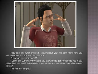 "You see, this what drives me crazy about you! We both know how you feel about me and you still can't admit it.""How can you be so sure?""Come on, V, think. Why would you allow me to get so close to you if you didn't feel that way? Why would I still be here if we didn't care about each other?""It's not that simple..."