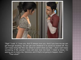 *Sigh* "Look, V, I love you. And I'll always love you. And if you love me we can get through anything, we can get over whatever it is you're so scared off. You can't keep living like this- too afraid to admit what you feel. ...And I can't keep wondering if the woman I love will ever love me back. I need to know. I'm asking you to marry me, Veronica, and if that's not going to happen, then...""Then what?"