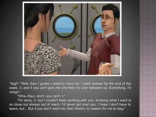 *Sigh* "Well, then I guess I need to move on. I want answer by the end of the week, V, and if you can't give me one then it's over between us. Everything. I'd resign.""Wha- Ravi, don't- you can't, I-""I'm sorry, V, but I couldn't keep working with you, knowing what I want is so close but always out of reach. I'd never get over you. I hope I don't have to leave, but... But if you don't want me, then there's no reason for me to stay."