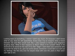 Looking back on everything, I realize I didn't say much. It's because I didn't know what to say. And I'm still speechless. Every time I try to imagine what a future between me and Ravi would look like, I see Consort in flames and Dagmar's laughing face. What if that happens to Ravi? What if I'm cursed? What if I'm destined to be alone for the rest of my life? *Sigh* I wish there was someone who could tell me what to do, give me some advice. Someone I could talk to, sort out my feelings with. But the only one I've stayed close with over the years is Ravi and I can't talk to him.