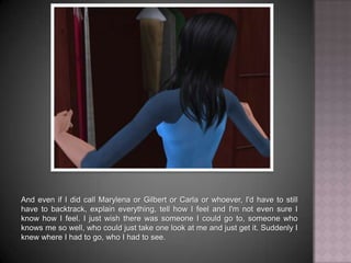 And even if I did call Marylena or Gilbert or Carla or whoever, I'd still have to backtrack, explain everything, tell how I feel and I'm not even sure I know how I feel. I just wish there was someone I could go to, someone who knows me so well, who could just take one look at me and just get it. Suddenly I knew where I had to go, who I had to see.