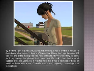 By the time I got to Sim State, it was mid-morning. I was a jumble of nerves - I didn't know what to say, or how she'd react, but I knew this must be done. KB was just one of the many people I'd have to talk to if I ever wanted my life back. It's funny saying that phrase, that I need my life back. I had had a lot of success over the years, but I realized now that I was a lot happier back on Mendoza Lane with a ton of friends around me. Hopefully, I could get that feeling back.