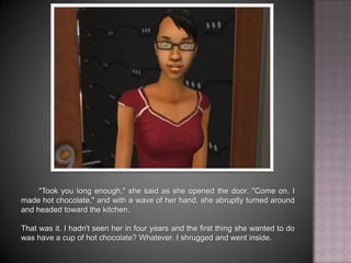 "Took you long enough," she said as she opened the door. "Come on, I made hot chocolate," and with a wave of her hand, she abruptly turned around and headed toward the kitchen. That was it. I hadn't seen her in four years and the first thing she wanted to do was have a cup of hot chocolate? Whatever. I shrugged and went inside.