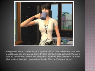 Sitting down at the counter, I took a sip from the cup she passed me. She took a seat beside me and we sat there drinking silently. It was awkward. We were once so close I used to hear her thoughts in my head. Now, neither of us knew what to say, it seemed. I took a deep breath. Okay, V, it's now or never.