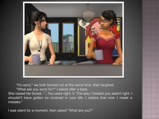"I'm sorry," we both blurted out at the same time, then laughed."What are you sorry for?" I asked after a beat.She raised her brows. "...You were right, V. The way I treated you wasn't right. I shouldn't have gotten so involved in your life. I realize that now. I made a mistake."I was silent for a moment, then asked "What are you?”