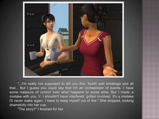 "...I'm really not supposed to tell you this- fourth wall breakage and all that... But I guess you could say that I'm an orchestrator of events. I have some measure of control over what happens to some sims. But I made a mistake with you, V. I shouldn't have interfered, gotten involved. It's a mistake I'll never make again. I have to keep myself out of the-" She stopped, looking shamefully into her cup."The story?" I finished for her.