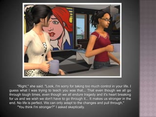 "Right," she said. "Look, I'm sorry for taking too much control in your life. I guess what I was trying to teach you was that... That even though we all go through tough times, even though we all endure tragedy and it's heart breaking for us and we wish we don't have to go through it... It makes us stronger in the end. No life is perfect. We can only adapt to the changes and pull through.""You think I'm stronger?" I asked skeptically.