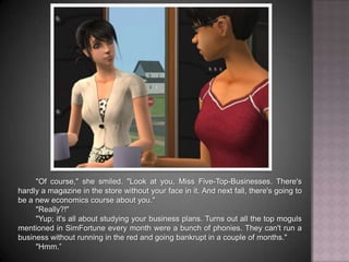 "Of course," she smiled. "Look at you, Miss Five-Top-Businesses. There's hardly a magazine in the store without your face in it. And next fall, there's going to be a new economics course about you.""Really?!""Yup; it's all about studying your business plans. Turns out all the top moguls mentioned in SimFortune every month were a bunch of phonies. They can't run a business without running in the red and going bankrupt in a couple of months.""Hmm.”