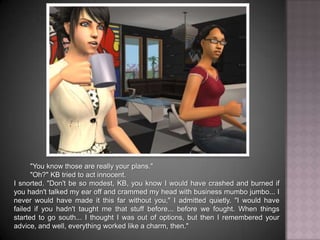 "You know those are really your plans.""Oh?" KB tried to act innocent.I snorted. "Don't be so modest, KB, you know I would have crashed and burned if you hadn't talked my ear off and crammed my head with business mumbo jumbo... I never would have made it this far without you," I admitted quietly. "I would have failed if you hadn't taught me that stuff before... before we fought. When things started to go south... I thought I was out of options, but then I remembered your advice, and well, everything worked like a charm, then."