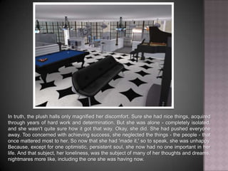 In truth, the plush halls only magnified her discomfort. Sure she had nice things, acquired through years of hard work and determination. But she was alone - completely isolated, and she wasn't quite sure how it got that way. Okay, she did. She had pushed everyone away. Too concerned with achieving success, she neglected the things - the people - that once mattered most to her. So now that she had 'made it,' so to speak, she was unhappy. Because, except for one optimistic, persistent soul, she now had no one important in her life. And that subject, her loneliness, was the subject of many of her thoughts and dreams, nightmares more like, including the one she was having now.