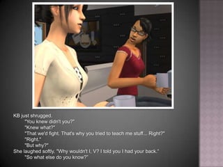 KB just shrugged."You knew didn't you?""Knew what?""That we'd fight. That's why you tried to teach me stuff... Right?""Right.""But why?"She laughed softly. "Why wouldn't I, V? I told you I had your back.“"So what else do you know?”