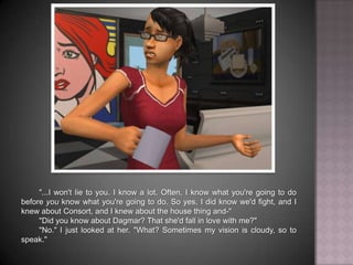"...I won't lie to you. I know a lot. Often, I know what you're going to do before you know what you're going to do. So yes, I did know we'd fight, and I knew about Consort, and I knew about the house thing and-""Did you know about Dagmar? That she'd fall in love with me?""No." I just looked at her. "What? Sometimes my vision is cloudy, so to speak."
