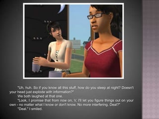 "Uh, huh. So if you know all this stuff, how do you sleep at night? Doesn't your head just explode with information?"We both laughed at that one."Look, I promise that from now on, V, I'll let you figure things out on your own - no matter what I know or don't know. No more interfering. Deal?""Deal." I smiled.
