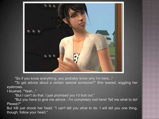 "So if you know everything, you probably know why I'm here...""To get advice about a certain special someone?" She teased, wiggling her eyebrows.I blushed. "Yeah...""But I can't do that. I just promised you I'd butt out.""But you have to give me advice - I'm completely lost here! Tell me what to do! Please?"But KB just shook her head. "I can't tell you what to do. I will tell you one thing, though: follow your heart."