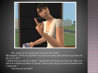 "Oh, come on! You gotta give me more than that!"KB laughed. "Think for yourself. You know me pretty well. What do you think I'd tell you to do?"I stared into my cup for a while. "I guess the first thing you'd tell me, after you told me to follow my heart of course, was to stop lying to myself and admit how I really feel.""And how do you feel?”