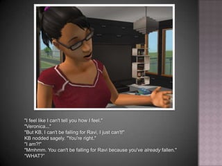"I feel like I can't tell you how I feel.""Veronica...""But KB, I can't be falling for Ravi, I just can't!"KB nodded sagely. "You're right.""I am?!""Mmhmm. You can't be falling for Ravi because you've already fallen.""WHAT?”
