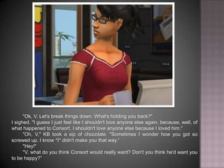 "Ok, V. Let's break things down. What's holding you back?"I sighed. "I guess I just feel like I shouldn't love anyone else again, because, well, of what happened to Consort. I shouldn't love anyone else because I loved him.""Oh, V," KB took a sip of chocolate. "Sometimes I wonder how you got so screwed up. I know *I* didn't make you that way.“"Hey!""V, what do you think Consort would really want? Don't you think he'd want you to be happy?”