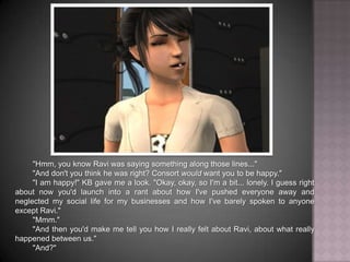 "Hmm, you know Ravi was saying something along those lines...""And don't you think he was right? Consort would want you to be happy.""I am happy!" KB gave me a look. "Okay, okay, so I'm a bit... lonely. I guess right about now you'd launch into a rant about how I've pushed everyone away and neglected my social life for my businesses and how I've barely spoken to anyone except Ravi.""Mmm.""And then you'd make me tell you how I really felt about Ravi, about what really happened between us.""And?"