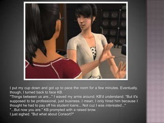 I put my cup down and got up to pace the room for a few minutes. Eventually, though, I turned back to face KB."Things between us are..." I waved my arms around; KB'd understand. "But it's supposed to be professional, just business. I mean, I only hired him because I thought he had to pay off his student loans... Not cuz I was interested...""...But now you are." KB prompted with a raised brow.I just sighed. "But what about Consort?"