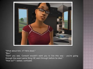 "What about him, V? He's dead.""But-""Don't you see, Consort wouldn't want you to live this way - you're going through the exact same thing HE went through before he died.""How so?" I asked, confused.