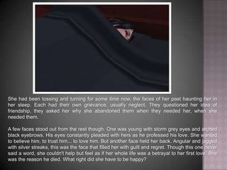 She had been tossing and turning for some time now, the faces of her past haunting her in her sleep. Each had their own grievance, usually neglect. They questioned her idea of friendship, they asked her why she abandoned them when they needed her, when she needed them.A few faces stood out from the rest though. One was young with storm grey eyes and arched black eyebrows. His eyes constantly pleaded with hers as he professed his love. She wanted to believe him, to trust him... to love him. But another face held her back. Angular and jagged with silver streaks, this was the face that filled her with guilt and regret. Though this one never said a word, she couldn't help but feel as if her whole life was a betrayal to her first love. She was the reason he died. What right did she have to be happy?