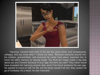"Veronica, Consort lived most of his last few years alone, and, consequently, unhappy. And you know why?" I shook my head. "Because everyone around him - his children, grandchildren, and everyone he cared most about - expected him to honor his wife's memory by staying single. You think the Capps made a big deal about you and Consort because of your age, but don't you see? They never would have accepted him marrying anyone else, even if he found someone his own age. He wanted to move on with his life, but his family wouldn't let him; they couldn't let go of Contessa. As a result, he was miserable.”