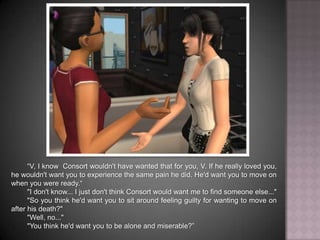 “V, I know Consort wouldn't have wanted that for you. If he really loved you, he wouldn't want you to experience the same pain he did. He'd want you to move on when you were ready.”"I don't know... I just don't think Consort would want me to find someone else...""So you think he'd want you to sit around feeling guilty for wanting to move on after his death?""Well, no...""You think he'd want you to be alone and miserable?”