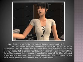 "No... But I don't have to be in a relationship to be happy, you know!""V, I do think Consort - and everyone else - would be happy if you were truly happy alone - we'd all be okay with it because *you* were okay with it. But you're not. Truly happy, that is. Consort wouldn't want you stay alone just because of him. His children expected that of him and it wounded him deeply. I didn't know Consort as well as you, V, but I would think that he be okay with it if you found someone that made you as happy as you made him after his first wife died."