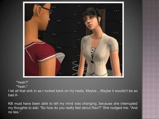 "Yeah?""Yeah."I let all that sink in as I rocked back on my heels. Maybe... Maybe it wouldn't be so bad if- KB must have been able to tell my mind was changing, because she interrupted my thoughts to ask: "So how do you really feel about Ravi?" She nudged me. "And no lies.”