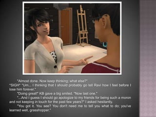 "Almost done. Now keep thinking; what else?"*SIGH* "Um... I thinking that I should probably go tell Ravi how I feel before I lose him forever.""Doing great!" KB gave a big smiled. "Now last one.""...And I guess I should go apologize to my friends for being such a moron and not keeping in touch for the past few years?" I asked hesitantly."You got it. You see? You don't need me to tell you what to do; you've learned well, grasshopper."