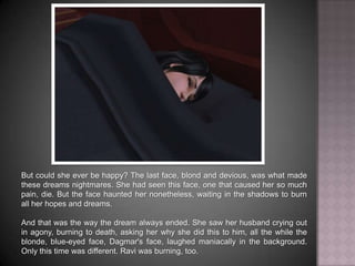 But could she ever be happy? The last face, blond and devious, was what made these dreams nightmares. She had seen this face, one that caused her so much pain, die. But the face haunted her nonetheless, waiting in the shadows to burn all her hopes and dreams.And that was the way the dream always ended. She saw her husband crying out in agony, burning to death, asking her why she did this to him, all the while the blonde, blue-eyed face, Dagmar's face, laughed maniacally in the background. Only this time was different. Ravi was burning, too.