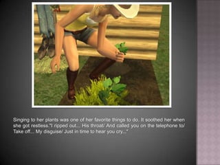 Singing to her plants was one of her favorite things to do. It soothed her when she got restless."I ripped out... His throat… And called you on the telephone to… Take off... My disguise… Just in time to hear you cry..."