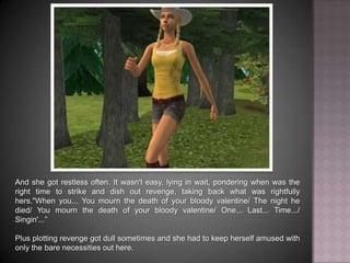 And she got restless often. It wasn't easy, lying in wait, pondering when was the right time to strike and dish out revenge, taking back what was rightfully hers. “When you... You mourn the death of your bloody valentine… The night he died… You mourn the death of your bloody valentine… One... Last... Time… Singin'...”Plus plotting revenge got dull sometimes and she had to keep herself amused with only the bare necessities out here.
