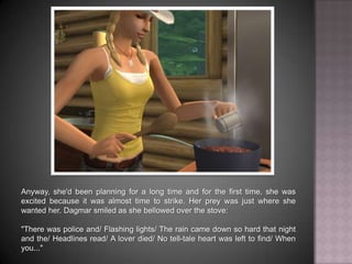Anyway, she'd been planning for a long time and for the first time, she was excited because it was almost time to strike. Her prey was just where she wanted her. Dagmar smiled as she bellowed over the stove:"There was police and… Flashing lights… The rain came down so hard that night and the… Headlines read… A lover died… No tell-tale heart was left to find… When you..."